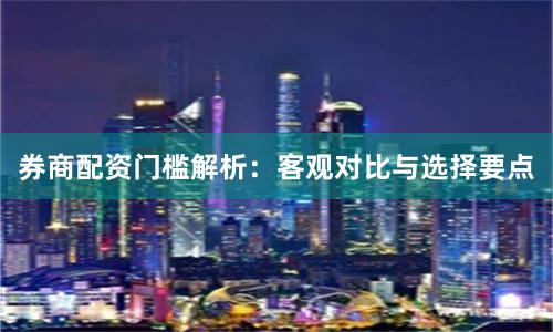券商配资门槛解析：客观对比与选择要点